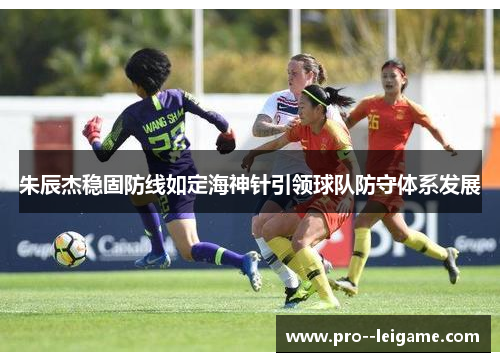 朱辰杰稳固防线如定海神针引领球队防守体系发展 朱辰杰稳固防线如定海神针引领球队防守体系发展