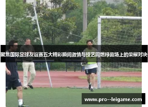 聚焦国际足球友谊赛五大精彩瞬间激情与技艺同燃绿茵场上的荣耀对决